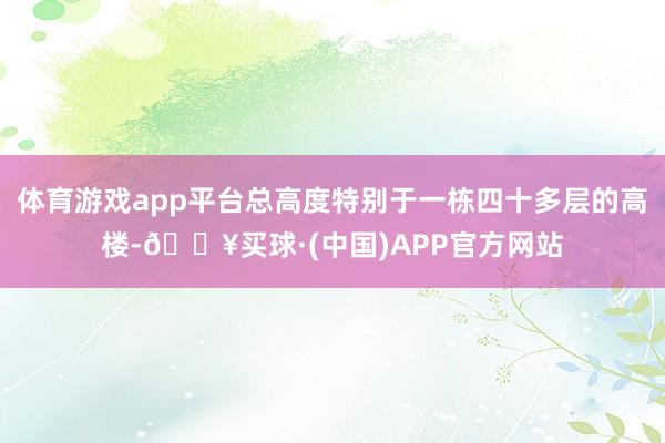 体育游戏app平台总高度特别于一栋四十多层的高楼-🔥买球·(中国)APP官方网站