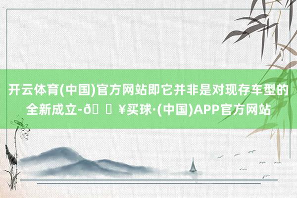 开云体育(中国)官方网站即它并非是对现存车型的全新成立-🔥买球·(中国)APP官方网站