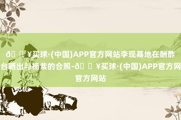 🔥买球·(中国)APP官方网站李现蓦地在酬酢平台晒出与杨紫的合照-🔥买球·(中国)APP官方网站