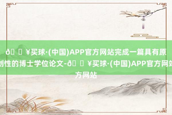 🔥买球·(中国)APP官方网站完成一篇具有原创性的博士学位论文-🔥买球·(中国)APP官方网站